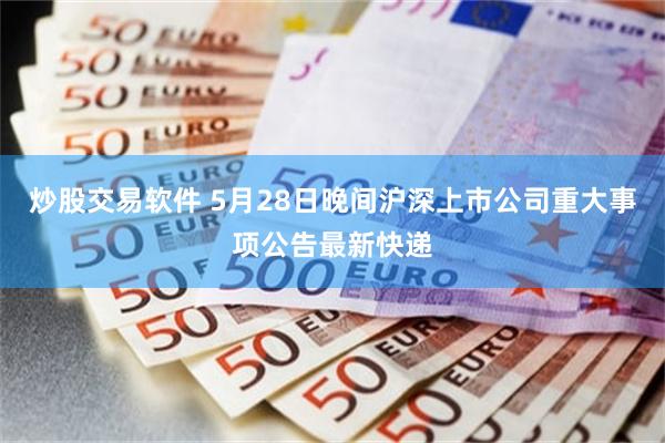 炒股交易软件 5月28日晚间沪深上市公司重大事项公告最新快递