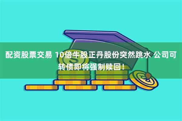 配资股票交易 10倍牛股正丹股份突然跳水 公司可转债即将强制赎回！