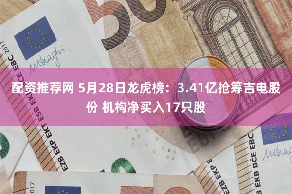 配资推荐网 5月28日龙虎榜：3.41亿抢筹吉电股份 机构净买入17只股