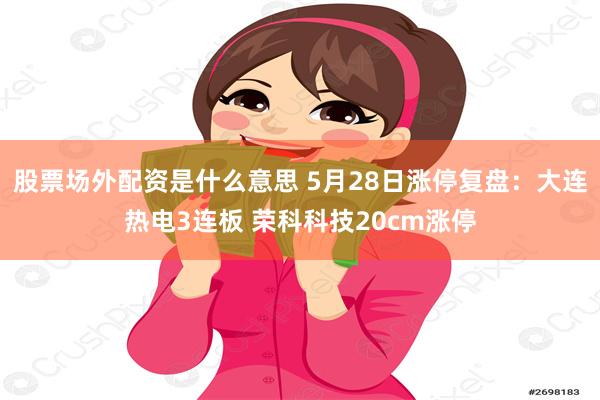 股票场外配资是什么意思 5月28日涨停复盘：大连热电3连板 荣科科技20cm涨停