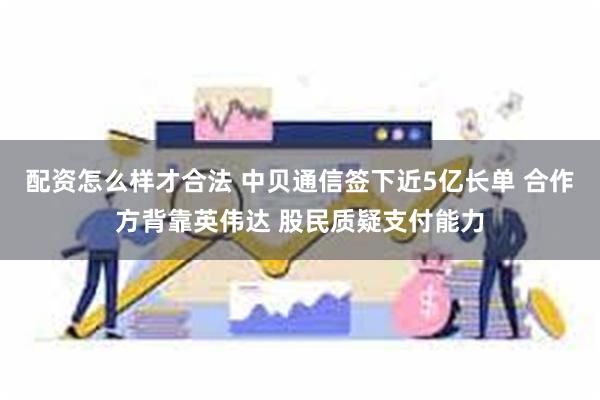 配资怎么样才合法 中贝通信签下近5亿长单 合作方背靠英伟达 股民质疑支付能力