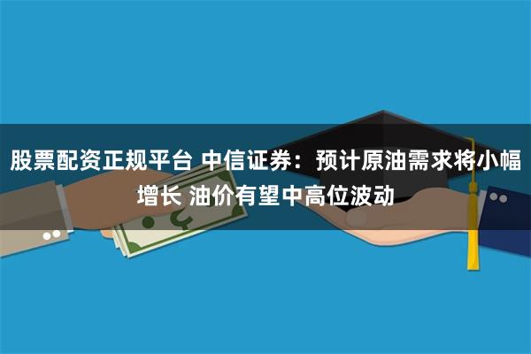 股票配资正规平台 中信证券：预计原油需求将小幅增长 油价有望中高位波动