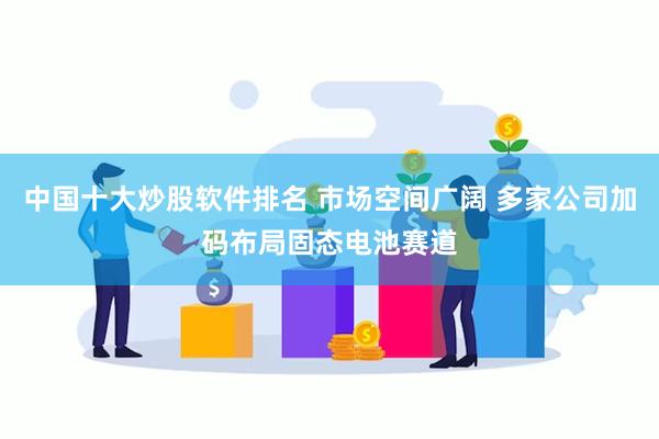 中国十大炒股软件排名 市场空间广阔 多家公司加码布局固态电池赛道