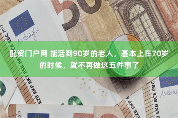 配资门户网 能活到90岁的老人，基本上在70岁的时候，就不再做这五件事了