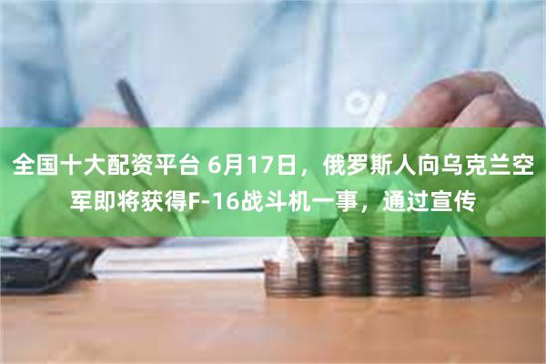 全国十大配资平台 6月17日，俄罗斯人向乌克兰空军即将获得F-16战斗机一事，通过宣传