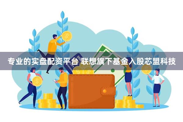 专业的实盘配资平台 联想旗下基金入股芯盟科技