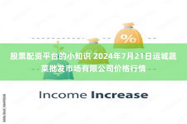 股票配资平台的小知识 2024年7月21日运城蔬菜批发市场有限公司价格行情