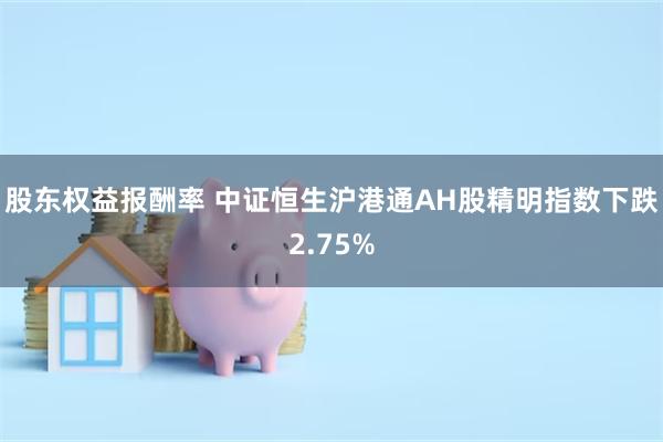 股东权益报酬率 中证恒生沪港通AH股精明指数下跌2.75%