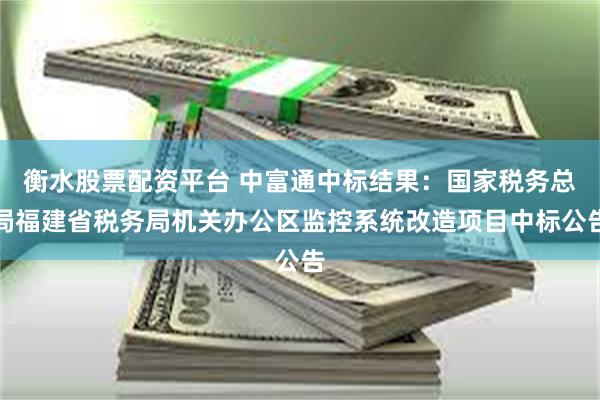 衡水股票配资平台 中富通中标结果：国家税务总局福建省税务局机关办公区监控系统改造项目中标公告