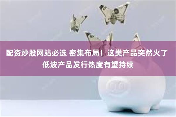 配资炒股网站必选 密集布局！这类产品突然火了 低波产品发行热度有望持续