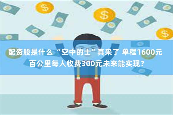 配资股是什么 “空中的士”真来了 单程1600元 百公里每人收费300元未来能实现？