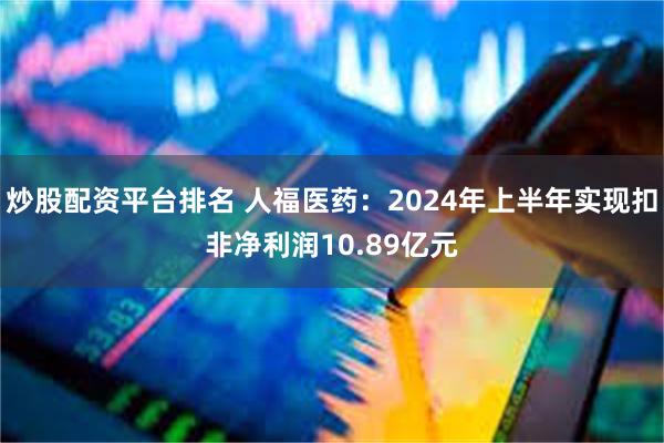 炒股配资平台排名 人福医药：2024年上半年实现扣非净利润10.89亿元