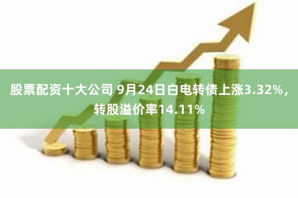 股票配资十大公司 9月24日白电转债上涨3.32%，转股溢价率14.11%