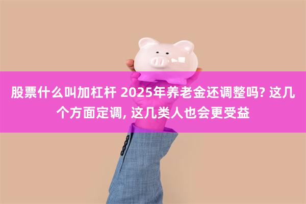 股票什么叫加杠杆 2025年养老金还调整吗? 这几个方面定调, 这几类人也会更受益