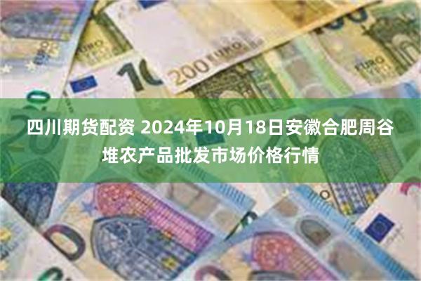 四川期货配资 2024年10月18日安徽合肥周谷堆农产品批发市场价格行情