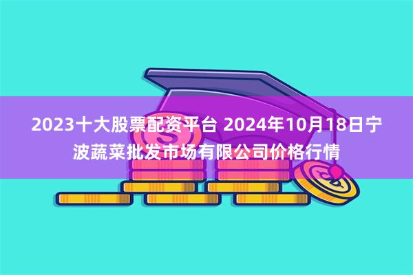 2023十大股票配资平台 2024年10月18日宁波蔬菜批发市场有限公司价格行情