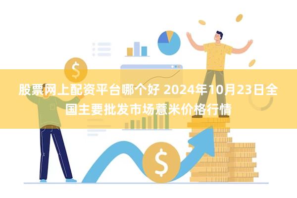 股票网上配资平台哪个好 2024年10月23日全国主要批发市场薏米价格行情