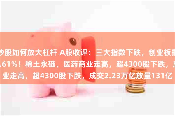 炒股如何放大杠杆 A股收评：三大指数下跌，创业板指跌1.88%北证50跌9.61%！稀土永磁、医药商业走高，超4300股下跌，成交2.23万亿放量131亿