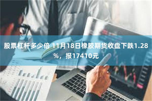 股票杠杆多少倍 11月18日橡胶期货收盘下跌1.28%，报17410元