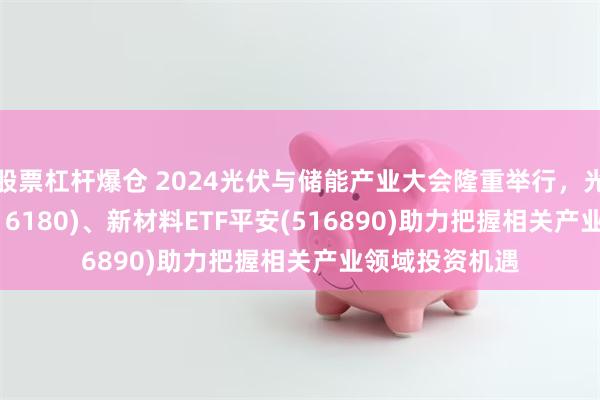 股票杠杆爆仓 2024光伏与储能产业大会隆重举行，光伏ETF平安(516180)、新材料ETF平安(516890)助力把握相关产业领域投资机遇