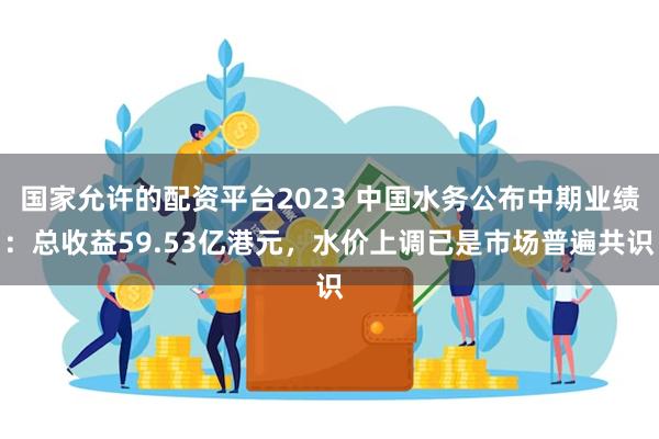 国家允许的配资平台2023 中国水务公布中期业绩：总收益59.53亿港元，水价上调已是市场普遍共识