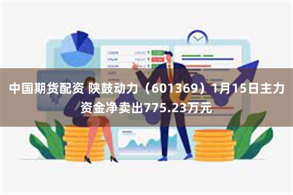 中国期货配资 陕鼓动力（601369）1月15日主力资金净卖出775.23万元