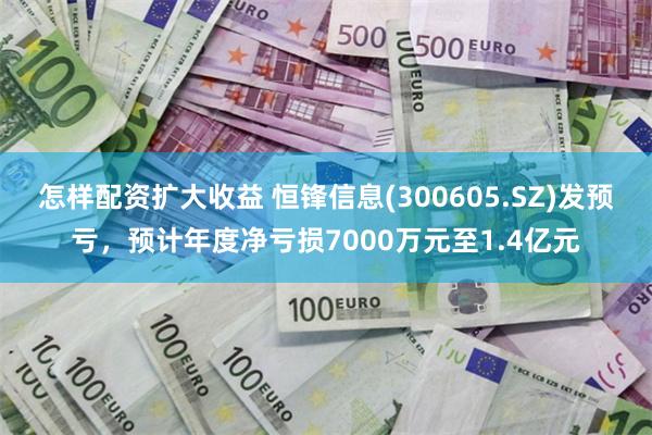 怎样配资扩大收益 恒锋信息(300605.SZ)发预亏，预计年度净亏损7000万元至1.4亿元