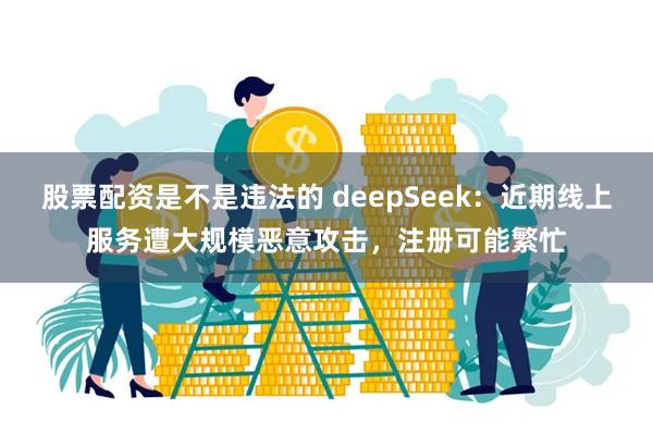 股票配资是不是违法的 deepSeek：近期线上服务遭大规模恶意攻击，注册可能繁忙