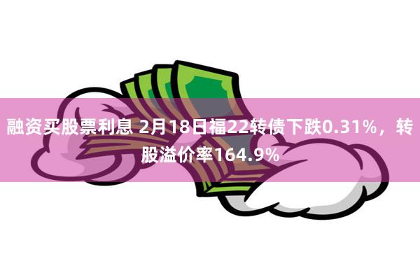 融资买股票利息 2月18日福22转债下跌0.31%，转股溢价率164.9%