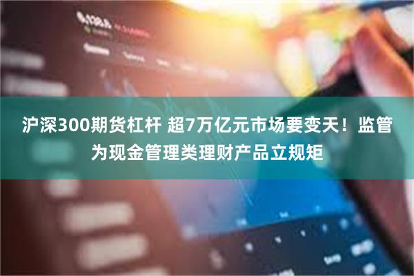 沪深300期货杠杆 超7万亿元市场要变天！监管为现金管理类理财产品立规矩