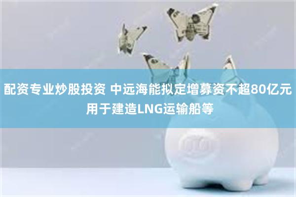 配资专业炒股投资 中远海能拟定增募资不超80亿元 用于建造LNG运输船等