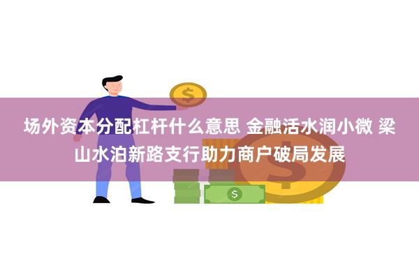 场外资本分配杠杆什么意思 金融活水润小微 梁山水泊新路支行助力商户破局发展